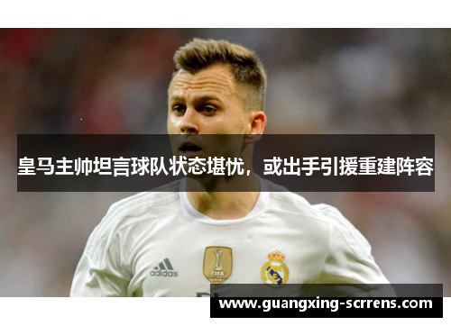 皇马主帅坦言球队状态堪忧，或出手引援重建阵容