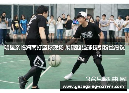 明星亲临海南打篮球现场 展现超强球技引粉丝热议