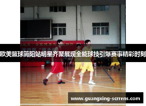 欧美篮球简阳站明星齐聚展现全能球技引爆赛事精彩时刻