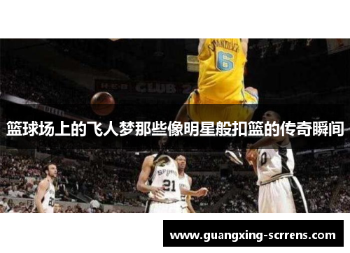篮球场上的飞人梦那些像明星般扣篮的传奇瞬间