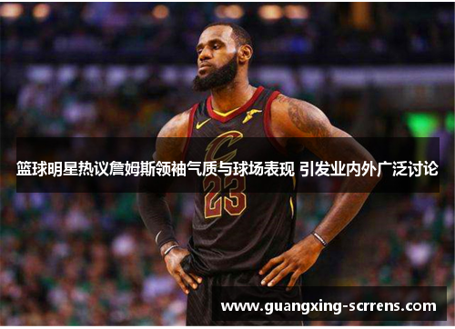 篮球明星热议詹姆斯领袖气质与球场表现 引发业内外广泛讨论