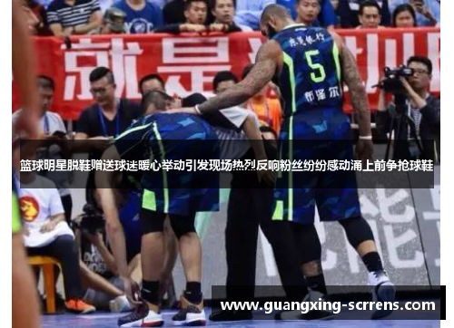 篮球明星脱鞋赠送球迷暖心举动引发现场热烈反响粉丝纷纷感动涌上前争抢球鞋