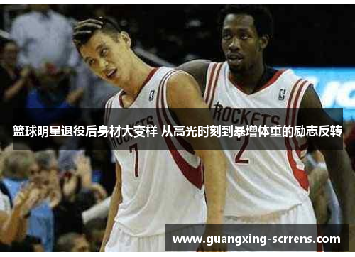 篮球明星退役后身材大变样 从高光时刻到暴增体重的励志反转