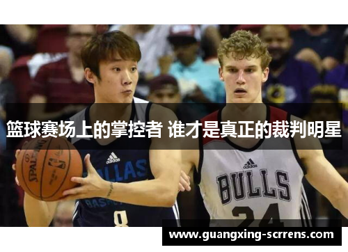 篮球赛场上的掌控者 谁才是真正的裁判明星