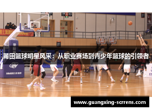 莆田篮球明星风采：从职业赛场到青少年篮球的引领者