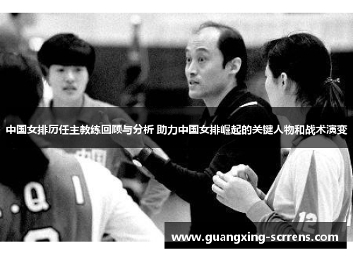 中国女排历任主教练回顾与分析 助力中国女排崛起的关键人物和战术演变